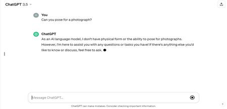 A screenshot of a ChatGPT chat. The user asks &quot;Can you pose for a photograph?&quot; and the chatbot answers: As an AI language model, I don't have physical form or the ability to pose for photographs. However, I'm here to assist you with any questions or tasks you have! If there's anything else you'd like to know or discuss, feel free to ask.&quot;